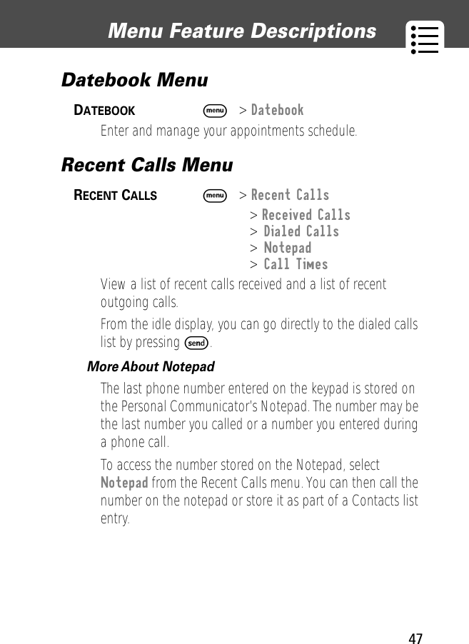 47Menu Feature Descriptions Datebook Menu DATEBOOK  M&gt; DatebookEnter and manage your appointments schedule.Recent Calls Menu RECENT CALLS  M&gt; Recent Calls&gt; Received Calls&gt; Dialed Calls&gt; Notepad&gt; Call TimesView a list of recent calls received and a list of recent outgoing calls.From the idle display, you can go directly to the dialed calls list by pressing S.More About Notepad  The last phone number entered on the keypad is stored on the Personal Communicator’s Notepad. The number may be the last number you called or a number you entered during a phone call.To access the number stored on the Notepad, select Notepad from the Recent Calls menu. You can then call the number on the notepad or store it as part of a Contacts list entry.