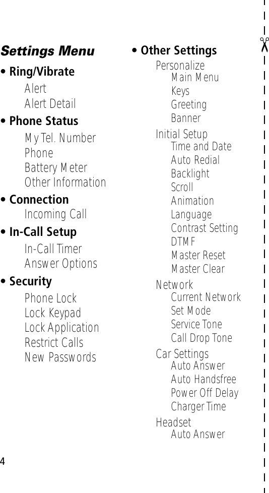  4 ✂Settings Menu• Ring/Vibrate• Alert• Alert Detail• Phone Status• My Tel. Number• Phone• Battery Meter• Other Information• Connection• Incoming Call• In-Call Setup• In-Call Timer• Answer Options• Security• Phone Lock• Lock Keypad• Lock Application• Restrict Calls• New Passwords• Other Settings• Personalize• Main Menu• Keys• Greeting• Banner• Initial Setup• Time and Date• Auto Redial• Backlight• Scroll• Animation• Language• Contrast Setting• DTMF• Master Reset• Master Clear• Network• Current Network• Set Mode• Service Tone• Call Drop Tone• Car Settings• Auto Answer• Auto Handsfree• Power Off Delay• Charger Time• Headset• Auto Answer