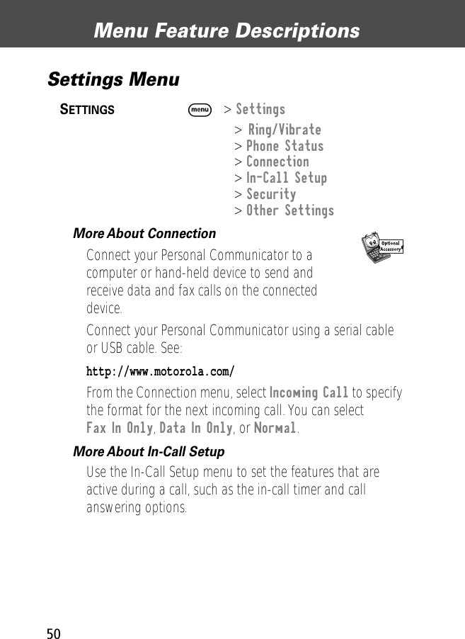 Menu Feature Descriptions50Settings Menu SETTINGS  M&gt; Settings&gt; Ring/Vibrate&gt; Phone Status&gt; Connection&gt; In-Call Setup&gt; Security&gt; Other SettingsMore About Connection  Connect your Personal Communicator to a computer or hand-held device to send andreceive data and fax calls on the connected device.Connect your Personal Communicator using a serial cable or USB cable. See:http://www.motorola.com/From the Connection menu, select Incoming Call to specify the format for the next incoming call. You can select Fax In Only, Data In Only, or Normal.More About In-Call Setup  Use the In-Call Setup menu to set the features that are active during a call, such as the in-call timer and call answering options.