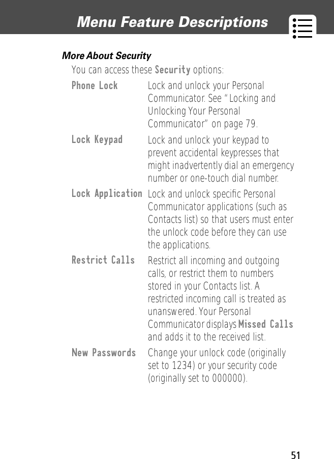 51Menu Feature Descriptions More About Security  You can access these Security options:Phone Lock Lock and unlock your Personal Communicator. See “Locking and Unlocking Your Personal Communicator” on page 79.Lock Keypad Lock and unlock your keypad to prevent accidental keypresses that might inadvertently dial an emergency number or one-touch dial number.Lock Application Lock and unlock speciﬁc Personal Communicator applications (such as Contacts list) so that users must enter the unlock code before they can use the applications.Restrict Calls  Restrict all incoming and outgoing calls, or restrict them to numbers stored in your Contacts list. A restricted incoming call is treated as unanswered. Your Personal Communicator displays Missed Calls and adds it to the received list. New Passwords Change your unlock code (originally set to 1234) or your security code (originally set to 000000).