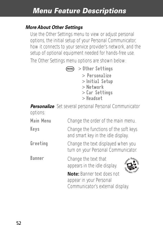 Menu Feature Descriptions52More About Other Settings   Use the Other Settings menu to view or adjust personal options, the initial setup of your Personal Communicator, how it connects to your service provider’s network, and the setup of optional equipment needed for hands-free use.The Other Settings menu options are shown below:M&gt; Other Settings&gt; Personalize&gt; Initial Setup&gt; Network&gt; Car Settings&gt; HeadsetPersonalize  Set several personal Personal Communicator options:Main Menu Change the order of the main menu.Keys Change the functions of the soft keys and smart key in the idle display.Greeting Change the text displayed when you turn on your Personal Communicator.Banner Change the text that appears in the idle display.Note: Banner text does not appear in your Personal Communicator’s external display.