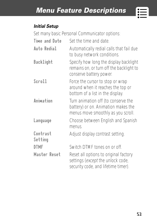 53Menu Feature Descriptions Initial Setup  Set many basic Personal Communicator options:Time and Date  Set the time and date.Auto Redial  Automatically redial calls that fail due to busy network conditions.Backlight  Specify how long the display backlight remains on, or turn off the backlight to conserve battery power.Scroll  Force the cursor to stop or wrap around when it reaches the top or bottom of a list in the display.Animation  Turn animation off (to conserve the battery) or on. Animation makes the menus move smoothly as you scroll.Language  Choose between English and Spanish menus.Contrast Setting Adjust display contrast setting.DTMF  Switch DTMF tones on or off.Master Reset  Reset all options to original factory settings (except the unlock code, security code, and lifetime timer).