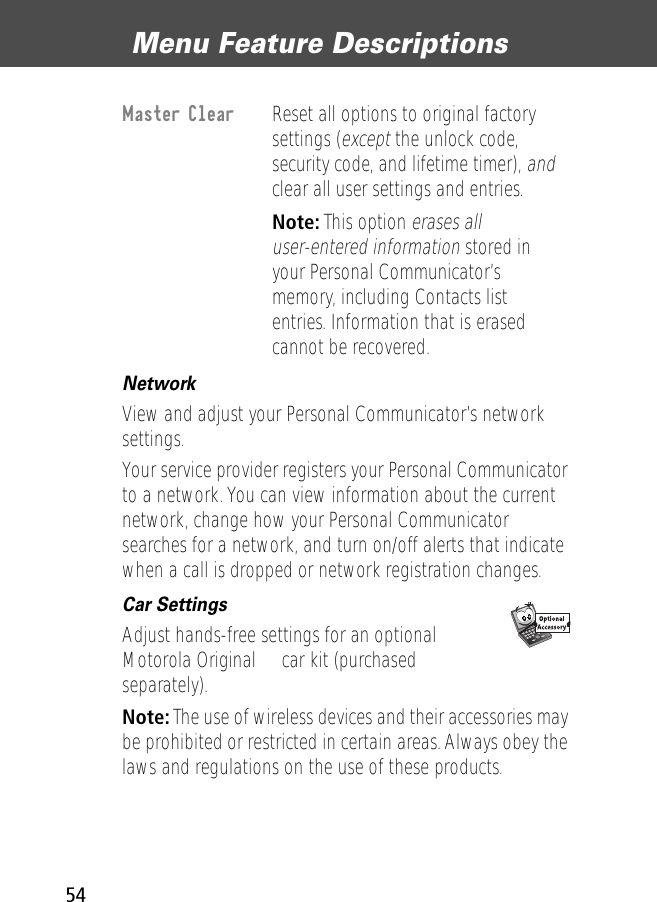 Menu Feature Descriptions54Network  View and adjust your Personal Communicator’s network settings.Your service provider registers your Personal Communicator to a network. You can view information about the current network, change how your Personal Communicator searches for a network, and turn on/off alerts that indicate when a call is dropped or network registration changes.Car Settings  Adjust hands-free settings for an optional Motorola Original™ car kit (purchased separately).Note: The use of wireless devices and their accessories may be prohibited or restricted in certain areas. Always obey the laws and regulations on the use of these products.Master Clear  Reset all options to original factory settings (except the unlock code, security code, and lifetime timer), and clear all user settings and entries. Note: This option erases all user-entered information stored in your Personal Communicator’s memory, including Contacts list entries. Information that is erased cannot be recovered.