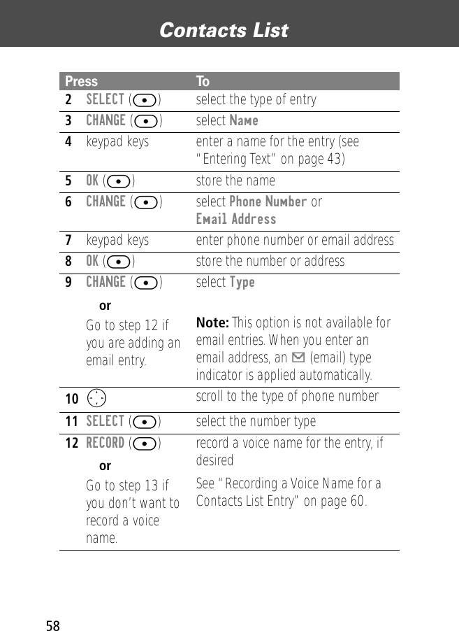 Contacts List582SELECT ([) select the type of entry 3CHANGE ([) select Name4keypad keys enter a name for the entry (see “Entering Text” on page 43)5OK ([) store the name6CHANGE ([) select Phone Number or Email Address7keypad keys enter phone number or email address8OK ([) store the number or address9CHANGE ([)orGo to step 12 if you are adding an email entry. select Type Note: This option is not available for email entries. When you enter an email address, an [ (email) type indicator is applied automatically.10O  scroll to the type of phone number11SELECT ([) select the number type12RECORD ([)orGo to step 13 if you don’t want to record a voice name.record a voice name for the entry, if desiredSee “Recording a Voice Name for a Contacts List Entry” on page 60.Press To