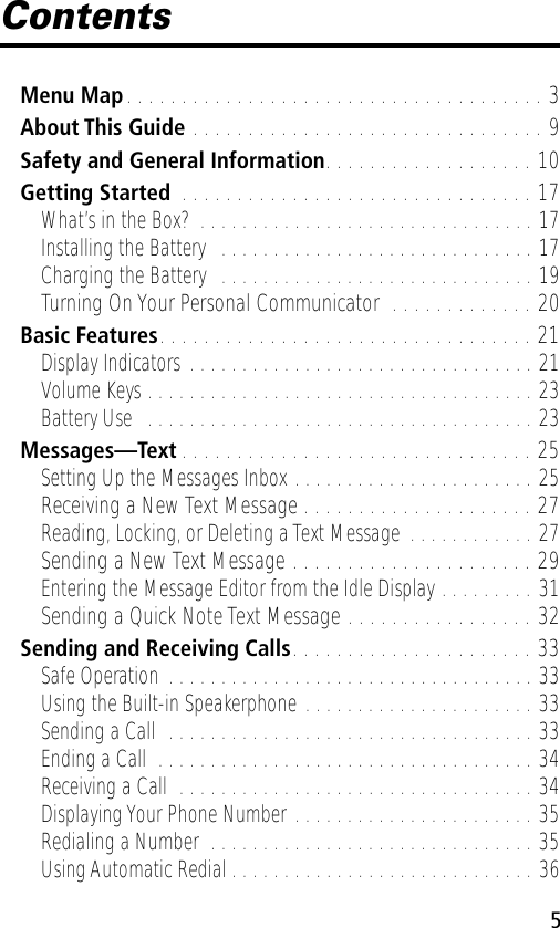  5 Contents Menu Map . . . . . . . . . . . . . . . . . . . . . . . . . . . . . . . . . . . . . . 3 About This Guide  . . . . . . . . . . . . . . . . . . . . . . . . . . . . . . . . 9 Safety and General Information . . . . . . . . . . . . . . . . . . . 10 Getting Started  . . . . . . . . . . . . . . . . . . . . . . . . . . . . . . . . 17 What’s in the Box? . . . . . . . . . . . . . . . . . . . . . . . . . . . . . . . . 17Installing the Battery   . . . . . . . . . . . . . . . . . . . . . . . . . . . . . . 17Charging the Battery   . . . . . . . . . . . . . . . . . . . . . . . . . . . . . . 19 Turning On Your Personal Communicator  . . . . . . . . . . . . . 20 Basic Features . . . . . . . . . . . . . . . . . . . . . . . . . . . . . . . . . . 21 Display Indicators . . . . . . . . . . . . . . . . . . . . . . . . . . . . . . . . . 21Volume Keys . . . . . . . . . . . . . . . . . . . . . . . . . . . . . . . . . . . . . 23Battery Use   . . . . . . . . . . . . . . . . . . . . . . . . . . . . . . . . . . . . . 23 Messages—Text . . . . . . . . . . . . . . . . . . . . . . . . . . . . . . . . 25 Setting Up the Messages Inbox . . . . . . . . . . . . . . . . . . . . . . . 25 Receiving a New Text Message . . . . . . . . . . . . . . . . . . . . . 27 Reading, Locking, or Deleting a Text Message  . . . . . . . . . . . . 27 Sending a New Text Message . . . . . . . . . . . . . . . . . . . . . . 29 Entering the Message Editor from the Idle Display . . . . . . . . . 31 Sending a Quick Note Text Message . . . . . . . . . . . . . . . . . 32 Sending and Receiving Calls . . . . . . . . . . . . . . . . . . . . . . 33 Safe Operation . . . . . . . . . . . . . . . . . . . . . . . . . . . . . . . . . . . 33Using the Built-in Speakerphone . . . . . . . . . . . . . . . . . . . . . . 33Sending a Call  . . . . . . . . . . . . . . . . . . . . . . . . . . . . . . . . . . . 33Ending a Call  . . . . . . . . . . . . . . . . . . . . . . . . . . . . . . . . . . . . 34Receiving a Call  . . . . . . . . . . . . . . . . . . . . . . . . . . . . . . . . . . 34Displaying Your Phone Number . . . . . . . . . . . . . . . . . . . . . . . 35Redialing a Number  . . . . . . . . . . . . . . . . . . . . . . . . . . . . . . . 35Using Automatic Redial . . . . . . . . . . . . . . . . . . . . . . . . . . . . . 36