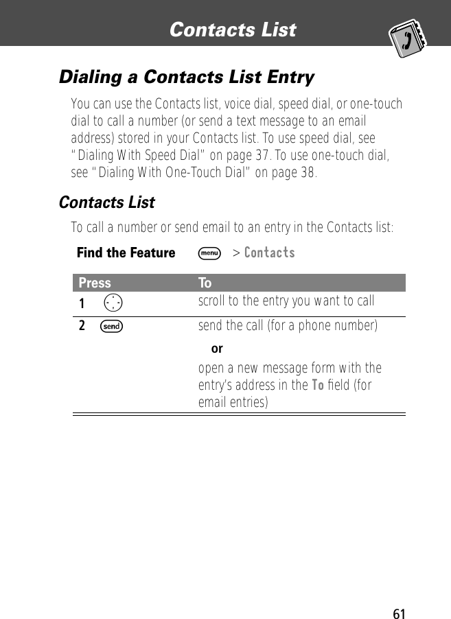 61Contacts List Dialing a Contacts List EntryYou can use the Contacts list, voice dial, speed dial, or one-touch dial to call a number (or send a text message to an email address) stored in your Contacts list. To use speed dial, see “Dialing With Speed Dial” on page 37. To use one-touch dial, see “Dialing With One-Touch Dial” on page 38.Contacts ListTo call a number or send email to an entry in the Contacts list:Find the FeatureM&gt; ContactsPress To1 Oscroll to the entry you want to call2Ssend the call (for a phone number)oropen a new message form with the entry’s address in the To ﬁeld (for email entries)