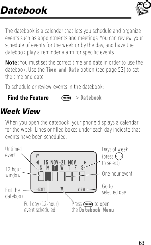 63DatebookThe datebook is a calendar that lets you schedule and organize events such as appointments and meetings. You can review your schedule of events for the week or by the day, and have the datebook play a reminder alarm for speciﬁc events.Note: You must set the correct time and date in order to use the datebook. Use the Time and Date option (see page 53) to set the time and date.To schedule or review events in the datebook:Week ViewWhen you open the datebook, your phone displays a calendar for the week. Lines or ﬁlled boxes under each day indicate that events have been scheduled.Find the FeatureM&gt; DatebookEXIT))     VIEW{15 NOV-21 NOV }Go toselected dayExit thedatebook Untimedevent12 hourwindow One-hour eventDays of week(press Oto select)Full day (12-hour)event scheduledS  M  T  W  T  F  SPress M to openthe Datebook Menu