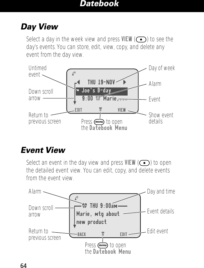 Datebook64Day ViewSelect a day in the week view and press VIEW ([) to see the day’s events. You can store, edit, view, copy, and delete any event from the day view.Event ViewSelect an event in the day view and press VIEW ([) to open the detailed event view. You can edit, copy, and delete events from the event view.EXIT))     VIEWDay of weekShow eventdetailsReturn toprevious screenUntimedevent AlarmEvent Down scrollarrowPress M to openthe Datebook Menu{THU 19-NOV }¥ Joe&apos;s B-day 9:00 A Marie,...BACK))     EDITDay and timeEdit eventReturn toprevious screenEvent detailsAlarm Down scrollarrowPress M to openthe Datebook MenuA THU 9:00amMarie, mtg aboutnew product