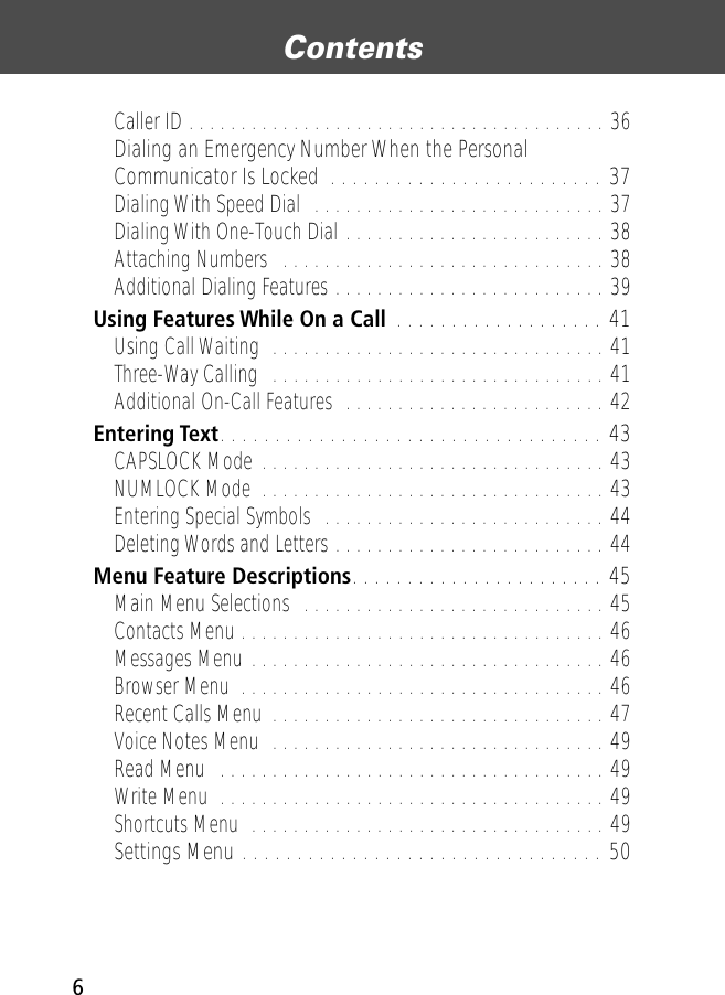  Contents 6 Caller ID . . . . . . . . . . . . . . . . . . . . . . . . . . . . . . . . . . . . . . . . 36 Dialing an Emergency Number When the Personal Communicator Is Locked  . . . . . . . . . . . . . . . . . . . . . . . . . 37 Dialing With Speed Dial  . . . . . . . . . . . . . . . . . . . . . . . . . . . . 37Dialing With One-Touch Dial . . . . . . . . . . . . . . . . . . . . . . . . . 38Attaching Numbers   . . . . . . . . . . . . . . . . . . . . . . . . . . . . . . . 38Additional Dialing Features . . . . . . . . . . . . . . . . . . . . . . . . . . 39 Using Features While On a Call  . . . . . . . . . . . . . . . . . . . 41 Using Call Waiting  . . . . . . . . . . . . . . . . . . . . . . . . . . . . . . . . 41Three-Way Calling  . . . . . . . . . . . . . . . . . . . . . . . . . . . . . . . . 41Additional On-Call Features  . . . . . . . . . . . . . . . . . . . . . . . . . 42 Entering Text . . . . . . . . . . . . . . . . . . . . . . . . . . . . . . . . . . . 43 CAPSLOCK Mode . . . . . . . . . . . . . . . . . . . . . . . . . . . . . . . . . 43NUMLOCK Mode  . . . . . . . . . . . . . . . . . . . . . . . . . . . . . . . . . 43Entering Special Symbols  . . . . . . . . . . . . . . . . . . . . . . . . . . . 44Deleting Words and Letters . . . . . . . . . . . . . . . . . . . . . . . . . . 44 Menu Feature Descriptions . . . . . . . . . . . . . . . . . . . . . . . 45 Main Menu Selections  . . . . . . . . . . . . . . . . . . . . . . . . . . . . . 45Contacts Menu . . . . . . . . . . . . . . . . . . . . . . . . . . . . . . . . . . . 46Messages Menu . . . . . . . . . . . . . . . . . . . . . . . . . . . . . . . . . . 46Browser Menu  . . . . . . . . . . . . . . . . . . . . . . . . . . . . . . . . . . . 46Recent Calls Menu  . . . . . . . . . . . . . . . . . . . . . . . . . . . . . . . . 47Voice Notes Menu  . . . . . . . . . . . . . . . . . . . . . . . . . . . . . . . . 49Read Menu   . . . . . . . . . . . . . . . . . . . . . . . . . . . . . . . . . . . . . 49Write Menu  . . . . . . . . . . . . . . . . . . . . . . . . . . . . . . . . . . . . . 49Shortcuts Menu  . . . . . . . . . . . . . . . . . . . . . . . . . . . . . . . . . . 49 Settings Menu . . . . . . . . . . . . . . . . . . . . . . . . . . . . . . . . . 50