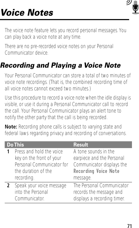 71Voice NotesThe voice note feature lets you record personal messages. You can play back a voice note at any time.There are no pre-recorded voice notes on your Personal Communicator device.Recording and Playing a Voice NoteYour Personal Communicator can store a total of two minutes of voice note recordings. (That is, the combined recording time of all voice notes cannot exceed two minutes.)Use this procedure to record a voice note when the idle display is visible, or use it during a Personal Communicator call to record the call. Your Personal Communicator plays an alert tone to notify the other party that the call is being recorded.Note: Recording phone calls is subject to varying state and federal laws regarding privacy and recording of conversations.Do This Result1Press and hold the voice key on the front of your Personal Communicator for the duration of the recording.A tone sounds in the earpiece and the Personal Communicator displays the Recording Voice Note message.2Speak your voice message into the Personal Communicator.The Personal Communicator records the message and displays a recording timer.