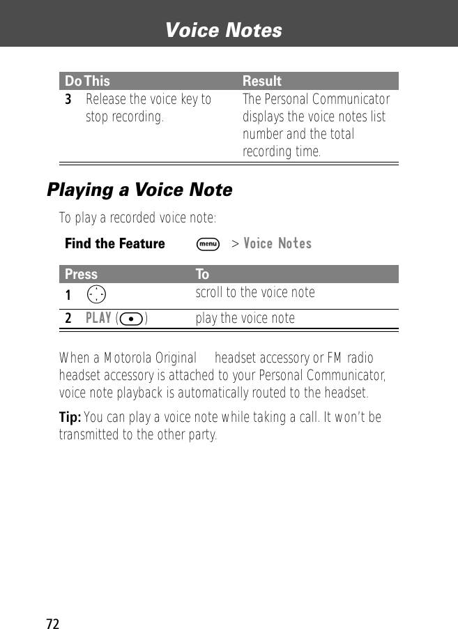 Voice Notes72Playing a Voice NoteTo play a recorded voice note:When a Motorola Original™ headset accessory or FM radio headset accessory is attached to your Personal Communicator, voice note playback is automatically routed to the headset.Tip: You can play a voice note while taking a call. It won’t be transmitted to the other party.3Release the voice key to stop recording. The Personal Communicator displays the voice notes list number and the total recording time.Find the FeatureM&gt; Voice NotesPress To1O scroll to the voice note2PLAY ([) play the voice noteDo This Result