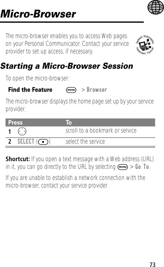 73Micro-BrowserThe micro-browser enables you to access Web pages on your Personal Communicator. Contact your service provider to set up access, if necessary.Starting a Micro-Browser SessionTo open the micro-browser:The micro-browser displays the home page set up by your service provider.Shortcut: If you open a text message with a Web address (URL) in it, you can go directly to the URL by selecting M &gt; Go To.If you are unable to establish a network connection with the micro-browser, contact your service provider.Find the FeatureM&gt; BrowserPress To1O scroll to a bookmark or service2SELECT ([) select the service