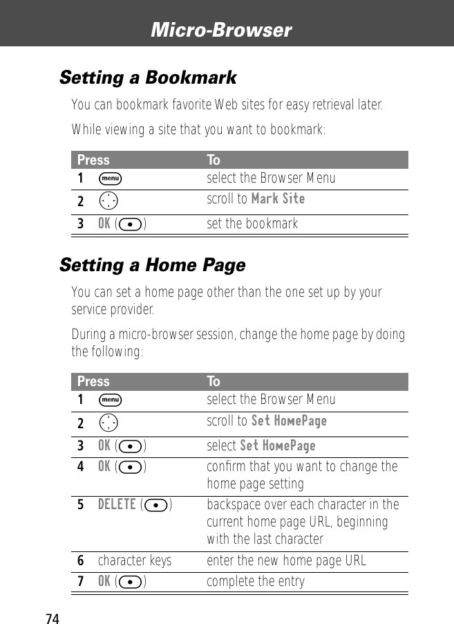 Micro-Browser74Setting a BookmarkYou can bookmark favorite Web sites for easy retrieval later. While viewing a site that you want to bookmark:Setting a Home PageYou can set a home page other than the one set up by your service provider.During a micro-browser session, change the home page by doing the following:Press To1M  select the Browser Menu2Oscroll to Mark Site3OK ([) set the bookmarkPress To1M  select the Browser Menu2Oscroll to Set HomePage3OK ([) select Set HomePage4OK ([) conﬁrm that you want to change the home page setting5DELETE ([) backspace over each character in the current home page URL, beginning with the last character6character keys enter the new home page URL7OK ([) complete the entry