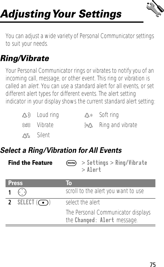 75Adjusting Your  SettingsYou can adjust a wide variety of Personal Communicator settings to suit your needs.Ring/VibrateYour Personal Communicator rings or vibrates to notify you of an incoming call, message, or other event. This ring or vibration is called an alert. You can use a standard alert for all events, or set different alert types for different events. The alert setting indicator in your display shows the current standard alert setting:Select a Ring/Vibration for All Eventsw Loud ring x Soft ringy Vibrate u Ring and vibratet SilentFind the FeatureM&gt; Settings &gt; Ring/Vibrate&gt; AlertPress To1O scroll to the alert you want to use2SELECT ([) select the alertThe Personal Communicator displays the Changed: Alert message.