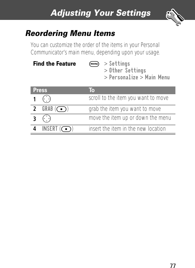 77Adjusting Your Settings Reordering Menu ItemsYou can customize the order of the items in your Personal Communicator’s main menu, depending upon your usage.Find the FeatureM&gt; Settings&gt; Other Settings&gt; Personalize &gt; Main MenuPress To1O scroll to the item you want to move2GRAB ([) grab the item you want to move3O move the item up or down the menu4INSERT ([) insert the item in the new location