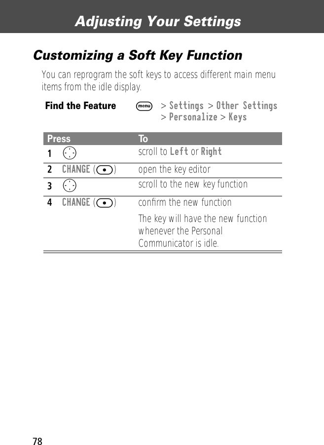 Adjusting Your Settings78Customizing a Soft Key FunctionYou can reprogram the soft keys to access different main menu items from the idle display.Find the FeatureM&gt; Settings &gt; Other Settings&gt; Personalize &gt; KeysPress To1O scroll to Left or Right2CHANGE ([) open the key editor3O scroll to the new key function4CHANGE ([) conﬁrm the new functionThe key will have the new function whenever the Personal Communicator is idle.