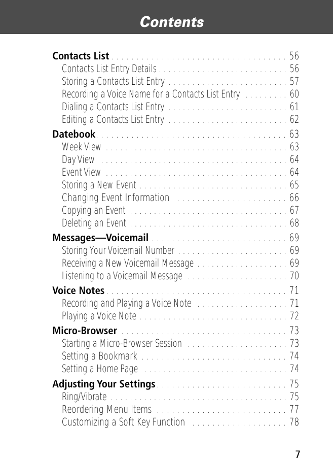  7 Contents  Contacts List . . . . . . . . . . . . . . . . . . . . . . . . . . . . . . . . . . . 56 Contacts List Entry Details . . . . . . . . . . . . . . . . . . . . . . . . . . . 56Storing a Contacts List Entry . . . . . . . . . . . . . . . . . . . . . . . . . 57Recording a Voice Name for a Contacts List Entry  . . . . . . . . . 60Dialing a Contacts List Entry . . . . . . . . . . . . . . . . . . . . . . . . . 61Editing a Contacts List Entry  . . . . . . . . . . . . . . . . . . . . . . . . . 62 Datebook . . . . . . . . . . . . . . . . . . . . . . . . . . . . . . . . . . . . . . 63 Week View . . . . . . . . . . . . . . . . . . . . . . . . . . . . . . . . . . . . . . 63Day View  . . . . . . . . . . . . . . . . . . . . . . . . . . . . . . . . . . . . . . . 64Event View . . . . . . . . . . . . . . . . . . . . . . . . . . . . . . . . . . . . . . 64Storing a New Event . . . . . . . . . . . . . . . . . . . . . . . . . . . . . . . 65 Changing Event Information   . . . . . . . . . . . . . . . . . . . . . . 66 Copying an Event . . . . . . . . . . . . . . . . . . . . . . . . . . . . . . . . . 67Deleting an Event . . . . . . . . . . . . . . . . . . . . . . . . . . . . . . . . . 68 Messages—Voicemail  . . . . . . . . . . . . . . . . . . . . . . . . . . . 69 Storing Your Voicemail Number . . . . . . . . . . . . . . . . . . . . . . . 69Receiving a New Voicemail Message . . . . . . . . . . . . . . . . . . . 69Listening to a Voicemail Message  . . . . . . . . . . . . . . . . . . . . . 70 Voice Notes . . . . . . . . . . . . . . . . . . . . . . . . . . . . . . . . . . . . 71 Recording and Playing a Voice Note  . . . . . . . . . . . . . . . . . . . 71Playing a Voice Note . . . . . . . . . . . . . . . . . . . . . . . . . . . . . . . 72 Micro-Browser  . . . . . . . . . . . . . . . . . . . . . . . . . . . . . . . . . 73 Starting a Micro-Browser Session  . . . . . . . . . . . . . . . . . . . . . 73 Setting a Bookmark . . . . . . . . . . . . . . . . . . . . . . . . . . . . . 74 Setting a Home Page  . . . . . . . . . . . . . . . . . . . . . . . . . . . . . . 74 Adjusting Your Settings . . . . . . . . . . . . . . . . . . . . . . . . . . 75 Ring/Vibrate . . . . . . . . . . . . . . . . . . . . . . . . . . . . . . . . . . . . . 75 Reordering Menu Items  . . . . . . . . . . . . . . . . . . . . . . . . . . 77Customizing a Soft Key Function  . . . . . . . . . . . . . . . . . . . 78