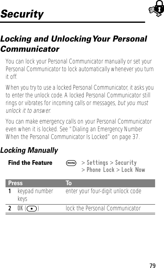 79SecurityLocking and Unlocking Your Personal CommunicatorYou can lock your Personal Communicator manually or set your Personal Communicator to lock automatically whenever you turn it off.When you try to use a locked Personal Communicator, it asks you to enter the unlock code. A locked Personal Communicator still rings or vibrates for incoming calls or messages, but you must unlock it to answer.You can make emergency calls on your Personal Communicator even when it is locked. See “Dialing an Emergency Number When the Personal Communicator Is Locked” on page 37.Locking ManuallyFind the FeatureM&gt; Settings &gt; Security&gt; Phone Lock &gt; Lock NowPress To1keypad number keys enter your four-digit unlock code2OK ([) lock the Personal Communicator