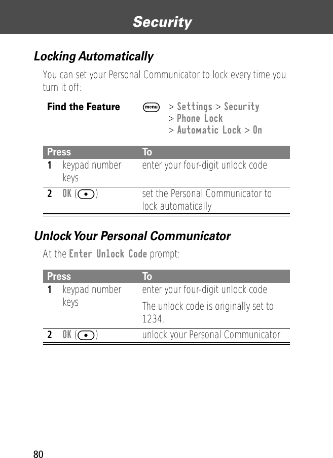 Security80Locking AutomaticallyYou can set your Personal Communicator to lock every time you turn it off:Unlock Your Personal CommunicatorAt the Enter Unlock Code prompt:Find the FeatureM&gt; Settings &gt; Security&gt; Phone Lock&gt; Automatic Lock &gt; OnPress To1keypad number keys enter your four-digit unlock code2OK ([) set the Personal Communicator to lock automaticallyPress To1keypad number keys enter your four-digit unlock codeThe unlock code is originally set to 1234. 2OK ([) unlock your Personal Communicator