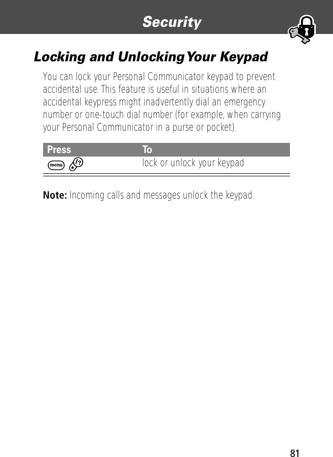 81Security Locking and Unlocking Your KeypadYou can lock your Personal Communicator keypad to prevent accidental use. This feature is useful in situations where an accidental keypress might inadvertently dial an emergency number or one-touch dial number (for example, when carrying your Personal Communicator in a purse or pocket).Note: Incoming calls and messages unlock the keypad.Press ToM *lock or unlock your keypad