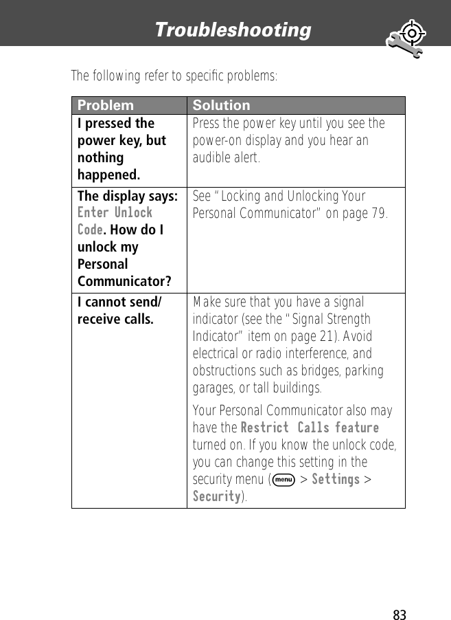 83Troubleshooting The following refer to speciﬁc problems:Problem SolutionI pressed the power key, but nothing happened. Press the power key until you see the power-on display and you hear an audible alert.The display says: Enter Unlock Code. How do I unlock my Personal Communicator? See “Locking and Unlocking Your Personal Communicator” on page 79.I cannot send/receive calls.  Make sure that you have a signal indicator (see the “Signal Strength Indicator” item on page 21). Avoid electrical or radio interference, and obstructions such as bridges, parking garages, or tall buildings.Your Personal Communicator also may have the Restrict  Calls feature turned on. If you know the unlock code, you can change this setting in the security menu (M &gt; Settings &gt; Security).