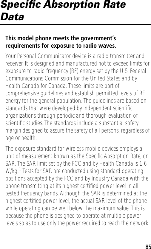 85Speciﬁc Absorption Rate DataThis model phone meets the government’s requirements for exposure to radio waves. Your Personal Communicator device is a radio transmitter and receiver. It is designed and manufactured not to exceed limits for exposure to radio frequency (RF) energy set by the U.S. Federal Communications Commission for the United States and by Health Canada for Canada. These limits are part of comprehensive guidelines and establish permitted levels of RF energy for the general population. The guidelines are based on standards that were developed by independent scientiﬁc organizations through periodic and thorough evaluation of scientiﬁc studies. The standards include a substantial safety margin designed to assure the safety of all persons, regardless of age or health.The exposure standard for wireless mobile devices employs a unit of measurement known as the Speciﬁc Absorption Rate, or SAR. The SAR limit set by the FCC and by Health Canada is 1.6 W/kg.1 Tests for SAR are conducted using standard operating positions accepted by the FCC and by Industry Canada with the phone transmitting at its highest certiﬁed power level in all tested frequency bands. Although the SAR is determined at the highest certiﬁed power level, the actual SAR level of the phone while operating can be well below the maximum value. This is because the phone is designed to operate at multiple power levels so as to use only the power required to reach the network. 