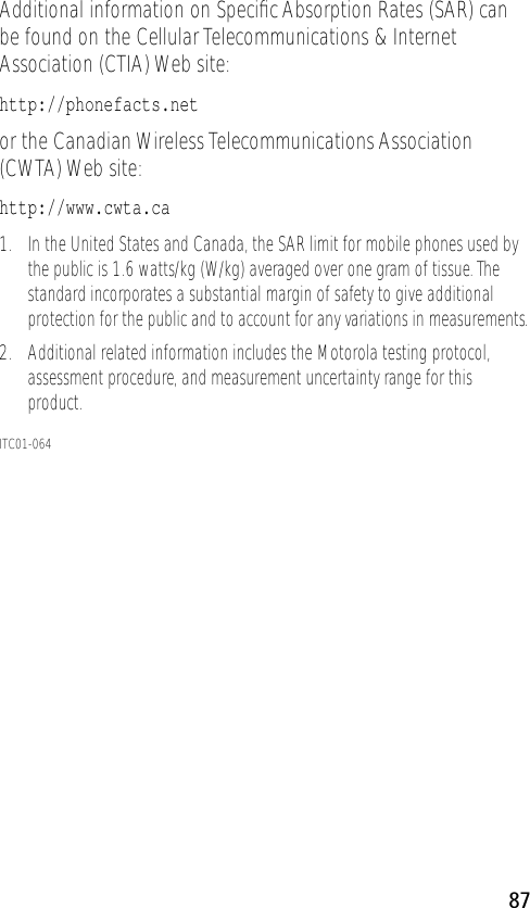 87Additional information on Speciﬁc Absorption Rates (SAR) can be found on the Cellular Telecommunications &amp; Internet Association (CTIA) Web site: http://phonefacts.net or the Canadian Wireless Telecommunications Association (CWTA) Web site: http://www.cwta.ca1. In the United States and Canada, the SAR limit for mobile phones used by the public is 1.6 watts/kg (W/kg) averaged over one gram of tissue. The standard incorporates a substantial margin of safety to give additional protection for the public and to account for any variations in measurements.2. Additional related information includes the Motorola testing protocol, assessment procedure, and measurement uncertainty range for this product.ITC01-064