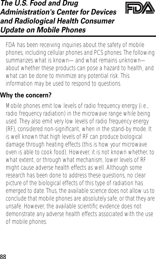 88The U.S. Food and Drug Administration&apos;s Center for Devices and Radiological Health Consumer Update on Mobile PhonesFDA UpdateFDA has been receiving inquiries about the safety of mobile phones, including cellular phones and PCS phones. The following summarizes what is known—and what remains unknown—about whether these products can pose a hazard to health, and what can be done to minimize any potential risk. This information may be used to respond to questions.Why the concern?Mobile phones emit low levels of radio frequency energy (i.e., radio frequency radiation) in the microwave range while being used. They also emit very low levels of radio frequency energy (RF), considered non-signiﬁcant, when in the stand-by mode. It is well known that high levels of RF can produce biological damage through heating effects (this is how your microwave oven is able to cook food). However, it is not known whether, to what extent, or through what mechanism, lower levels of RF might cause adverse health effects as well. Although some research has been done to address these questions, no clear picture of the biological effects of this type of radiation has emerged to date. Thus, the available science does not allow us to conclude that mobile phones are absolutely safe, or that they are unsafe. However, the available scientiﬁc evidence does not demonstrate any adverse health effects associated with the use of mobile phones.