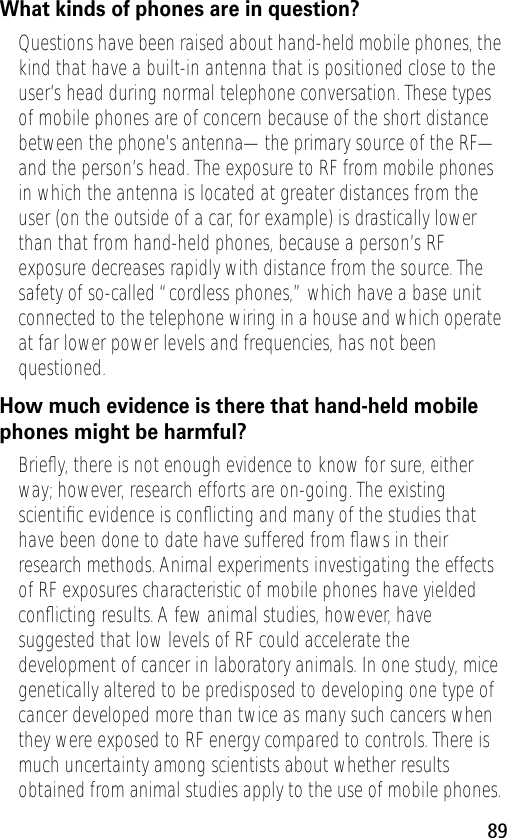 89What kinds of phones are in question?Questions have been raised about hand-held mobile phones, the kind that have a built-in antenna that is positioned close to the user’s head during normal telephone conversation. These types of mobile phones are of concern because of the short distance between the phone’s antenna—the primary source of the RF—and the person’s head. The exposure to RF from mobile phones in which the antenna is located at greater distances from the user (on the outside of a car, for example) is drastically lower than that from hand-held phones, because a person’s RF exposure decreases rapidly with distance from the source. The safety of so-called “cordless phones,” which have a base unit connected to the telephone wiring in a house and which operate at far lower power levels and frequencies, has not been questioned.How much evidence is there that hand-held mobile phones might be harmful?Brieﬂy, there is not enough evidence to know for sure, either way; however, research efforts are on-going. The existing scientiﬁc evidence is conﬂicting and many of the studies that have been done to date have suffered from ﬂaws in their research methods. Animal experiments investigating the effects of RF exposures characteristic of mobile phones have yielded conﬂicting results. A few animal studies, however, have suggested that low levels of RF could accelerate the development of cancer in laboratory animals. In one study, mice genetically altered to be predisposed to developing one type of cancer developed more than twice as many such cancers when they were exposed to RF energy compared to controls. There is much uncertainty among scientists about whether results obtained from animal studies apply to the use of mobile phones. 