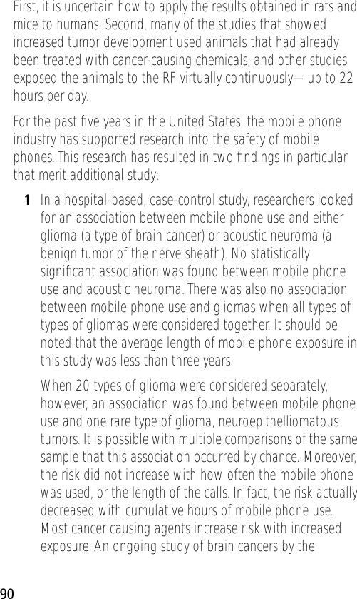 90First, it is uncertain how to apply the results obtained in rats and mice to humans. Second, many of the studies that showed increased tumor development used animals that had already been treated with cancer-causing chemicals, and other studies exposed the animals to the RF virtually continuously—up to 22 hours per day.For the past ﬁve years in the United States, the mobile phone industry has supported research into the safety of mobile phones. This research has resulted in two ﬁndings in particular that merit additional study:1In a hospital-based, case-control study, researchers looked for an association between mobile phone use and either glioma (a type of brain cancer) or acoustic neuroma (a benign tumor of the nerve sheath). No statistically signiﬁcant association was found between mobile phone use and acoustic neuroma. There was also no association between mobile phone use and gliomas when all types of types of gliomas were considered together. It should be noted that the average length of mobile phone exposure in this study was less than three years.When 20 types of glioma were considered separately, however, an association was found between mobile phone use and one rare type of glioma, neuroepithelliomatous tumors. It is possible with multiple comparisons of the same sample that this association occurred by chance. Moreover, the risk did not increase with how often the mobile phone was used, or the length of the calls. In fact, the risk actually decreased with cumulative hours of mobile phone use. Most cancer causing agents increase risk with increased exposure. An ongoing study of brain cancers by the 