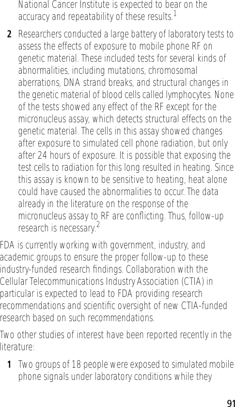 91National Cancer Institute is expected to bear on the accuracy and repeatability of these results.12Researchers conducted a large battery of laboratory tests to assess the effects of exposure to mobile phone RF on genetic material. These included tests for several kinds of abnormalities, including mutations, chromosomal aberrations, DNA strand breaks, and structural changes in the genetic material of blood cells called lymphocytes. None of the tests showed any effect of the RF except for the micronucleus assay, which detects structural effects on the genetic material. The cells in this assay showed changes after exposure to simulated cell phone radiation, but only after 24 hours of exposure. It is possible that exposing the test cells to radiation for this long resulted in heating. Since this assay is known to be sensitive to heating, heat alone could have caused the abnormalities to occur. The data already in the literature on the response of the micronucleus assay to RF are conﬂicting. Thus, follow-up research is necessary.2FDA is currently working with government, industry, and academic groups to ensure the proper follow-up to these industry-funded research ﬁndings. Collaboration with the Cellular Telecommunications Industry Association (CTIA) in particular is expected to lead to FDA providing research recommendations and scientiﬁc oversight of new CTIA-funded research based on such recommendations.Two other studies of interest have been reported recently in the literature:1Two groups of 18 people were exposed to simulated mobile phone signals under laboratory conditions while they 