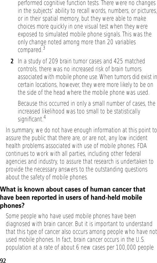 92performed cognitive function tests. There were no changes in the subjects’ ability to recall words, numbers, or pictures, or in their spatial memory, but they were able to make choices more quickly in one visual test when they were exposed to simulated mobile phone signals. This was the only change noted among more than 20 variables compared.32In a study of 209 brain tumor cases and 425 matched controls, there was no increased risk of brain tumors associated with mobile phone use. When tumors did exist in certain locations, however, they were more likely to be on the side of the head where the mobile phone was used.Because this occurred in only a small number of cases, the increased likelihood was too small to be statistically signiﬁcant.4In summary, we do not have enough information at this point to assure the public that there are, or are not, any low incident health problems associated with use of mobile phones. FDA continues to work with all parties, including other federal agencies and industry, to assure that research is undertaken to provide the necessary answers to the outstanding questions about the safety of mobile phones.What is known about cases of human cancer that have been reported in users of hand-held mobile phones?Some people who have used mobile phones have been diagnosed with brain cancer. But it is important to understand that this type of cancer also occurs among people who have not used mobile phones. In fact, brain cancer occurs in the U.S. population at a rate of about 6 new cases per 100,000 people 