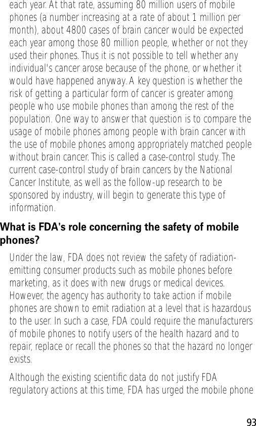 93each year. At that rate, assuming 80 million users of mobile phones (a number increasing at a rate of about 1 million per month), about 4800 cases of brain cancer would be expected each year among those 80 million people, whether or not they used their phones. Thus it is not possible to tell whether any individual&apos;s cancer arose because of the phone, or whether it would have happened anyway. A key question is whether the risk of getting a particular form of cancer is greater among people who use mobile phones than among the rest of the population. One way to answer that question is to compare the usage of mobile phones among people with brain cancer with the use of mobile phones among appropriately matched people without brain cancer. This is called a case-control study. The current case-control study of brain cancers by the National Cancer Institute, as well as the follow-up research to be sponsored by industry, will begin to generate this type of information.What is FDA&apos;s role concerning the safety of mobile phones?Under the law, FDA does not review the safety of radiation-emitting consumer products such as mobile phones before marketing, as it does with new drugs or medical devices. However, the agency has authority to take action if mobile phones are shown to emit radiation at a level that is hazardous to the user. In such a case, FDA could require the manufacturers of mobile phones to notify users of the health hazard and to repair, replace or recall the phones so that the hazard no longer exists.Although the existing scientiﬁc data do not justify FDA regulatory actions at this time, FDA has urged the mobile phone 