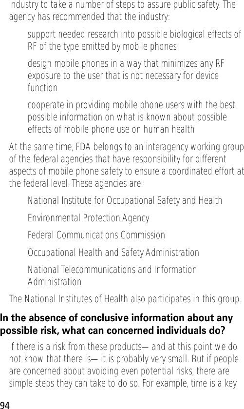 94industry to take a number of steps to assure public safety. The agency has recommended that the industry:• support needed research into possible biological effects of RF of the type emitted by mobile phones• design mobile phones in a way that minimizes any RF exposure to the user that is not necessary for device function• cooperate in providing mobile phone users with the best possible information on what is known about possible effects of mobile phone use on human healthAt the same time, FDA belongs to an interagency working group of the federal agencies that have responsibility for different aspects of mobile phone safety to ensure a coordinated effort at the federal level. These agencies are:• National Institute for Occupational Safety and Health• Environmental Protection Agency• Federal Communications Commission• Occupational Health and Safety Administration• National Telecommunications and Information AdministrationThe National Institutes of Health also participates in this group.In the absence of conclusive information about any possible risk, what can concerned individuals do?If there is a risk from these products—and at this point we do not know that there is—it is probably very small. But if people are concerned about avoiding even potential risks, there are simple steps they can take to do so. For example, time is a key 