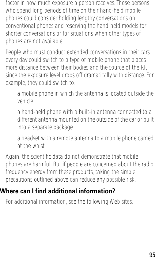 95factor in how much exposure a person receives. Those persons who spend long periods of time on their hand-held mobile phones could consider holding lengthy conversations on conventional phones and reserving the hand-held models for shorter conversations or for situations when other types of phones are not available.People who must conduct extended conversations in their cars every day could switch to a type of mobile phone that places more distance between their bodies and the source of the RF, since the exposure level drops off dramatically with distance. For example, they could switch to:• a mobile phone in which the antenna is located outside the vehicle• a hand-held phone with a built-in antenna connected to a different antenna mounted on the outside of the car or built into a separate package• a headset with a remote antenna to a mobile phone carried at the waist Again, the scientiﬁc data do not demonstrate that mobile phones are harmful. But if people are concerned about the radio frequency energy from these products, taking the simple precautions outlined above can reduce any possible risk.Where can I ﬁnd additional information?For additional information, see the following Web sites: 