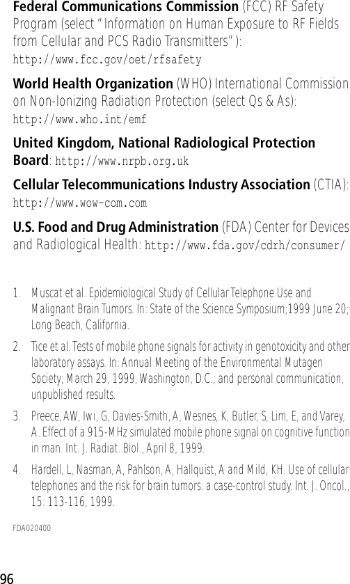 96Federal Communications Commission (FCC) RF Safety Program (select “Information on Human Exposure to RF Fields from Cellular and PCS Radio Transmitters”):http://www.fcc.gov/oet/rfsafety World Health Organization (WHO) International Commission on Non-Ionizing Radiation Protection (select Qs &amp; As):http://www.who.int/emf United Kingdom, National Radiological Protection Board: http://www.nrpb.org.uk Cellular Telecommunications Industry Association (CTIA): http://www.wow-com.com U.S. Food and Drug Administration (FDA) Center for Devices and Radiological Health: http://www.fda.gov/cdrh/consumer/1. Muscat et al. Epidemiological Study of Cellular Telephone Use and Malignant Brain Tumors. In: State of the Science Symposium;1999 June 20; Long Beach, California.2. Tice et al. Tests of mobile phone signals for activity in genotoxicity and other laboratory assays. In: Annual Meeting of the Environmental Mutagen Society; March 29, 1999, Washington, D.C.; and personal communication, unpublished results.3. Preece, AW, Iwi, G, Davies-Smith, A, Wesnes, K, Butler, S, Lim, E, and Varey, A. Effect of a 915-MHz simulated mobile phone signal on cognitive function in man. Int. J. Radiat. Biol., April 8, 1999.4. Hardell, L, Nasman, A, Pahlson, A, Hallquist, A and Mild, KH. Use of cellular telephones and the risk for brain tumors: a case-control study. Int. J. Oncol., 15: 113-116, 1999.FDA020400 