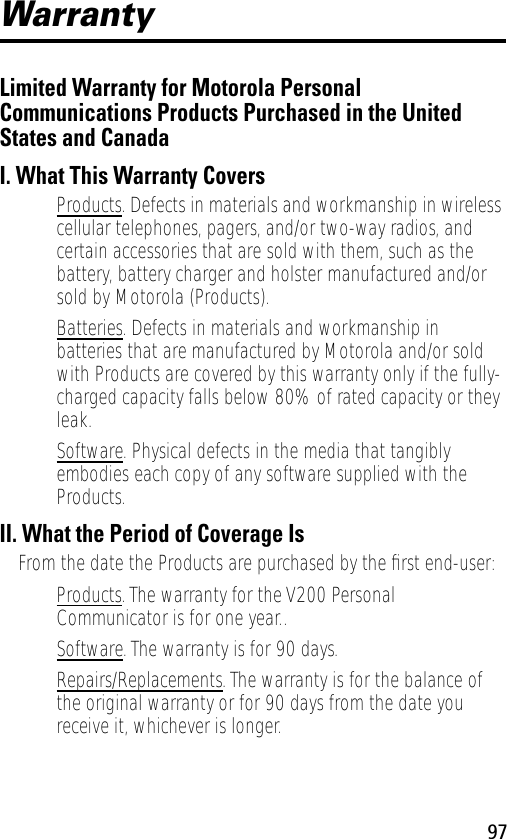 97WarrantyLimited Warranty for Motorola Personal Communications Products Purchased in the United States and CanadaI. What This Warranty Covers• Products. Defects in materials and workmanship in wireless cellular telephones, pagers, and/or two-way radios, and certain accessories that are sold with them, such as the battery, battery charger and holster manufactured and/or sold by Motorola (Products).• Batteries. Defects in materials and workmanship in batteries that are manufactured by Motorola and/or sold with Products are covered by this warranty only if the fully-charged capacity falls below 80% of rated capacity or they leak.• Software. Physical defects in the media that tangibly embodies each copy of any software supplied with the Products.II. What the Period of Coverage IsFrom the date the Products are purchased by the ﬁrst end-user:• Products. The warranty for the V200 Personal Communicator is for one year..• Software. The warranty is for 90 days.• Repairs/Replacements. The warranty is for the balance of the original warranty or for 90 days from the date you receive it, whichever is longer.