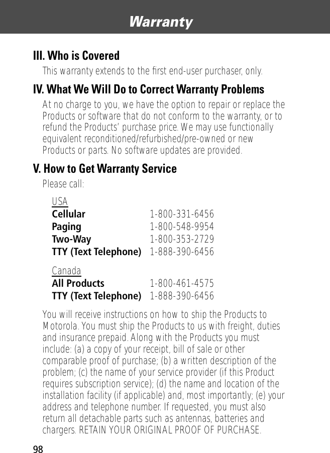 Warranty98III. Who is CoveredThis warranty extends to the ﬁrst end-user purchaser, only.IV. What We Will Do to Correct Warranty ProblemsAt no charge to you, we have the option to repair or replace the Products or software that do not conform to the warranty, or to refund the Products’ purchase price. We may use functionally equivalent reconditioned/refurbished/pre-owned or new Products or parts. No software updates are provided.V. How to Get Warranty ServicePlease call:You will receive instructions on how to ship the Products to Motorola. You must ship the Products to us with freight, duties and insurance prepaid. Along with the Products you must include: (a) a copy of your receipt, bill of sale or other comparable proof of purchase; (b) a written description of the problem; (c) the name of your service provider (if this Product requires subscription service); (d) the name and location of the installation facility (if applicable) and, most importantly; (e) your address and telephone number. If requested, you must also return all detachable parts such as antennas, batteries and chargers. RETAIN YOUR ORIGINAL PROOF OF PURCHASE.USA Cellular 1-800-331-6456 Paging 1-800-548-9954 Two-Way 1-800-353-2729 TTY (Text Telephone) 1-888-390-6456 Canada All Products 1-800-461-4575 TTY (Text Telephone) 1-888-390-6456 