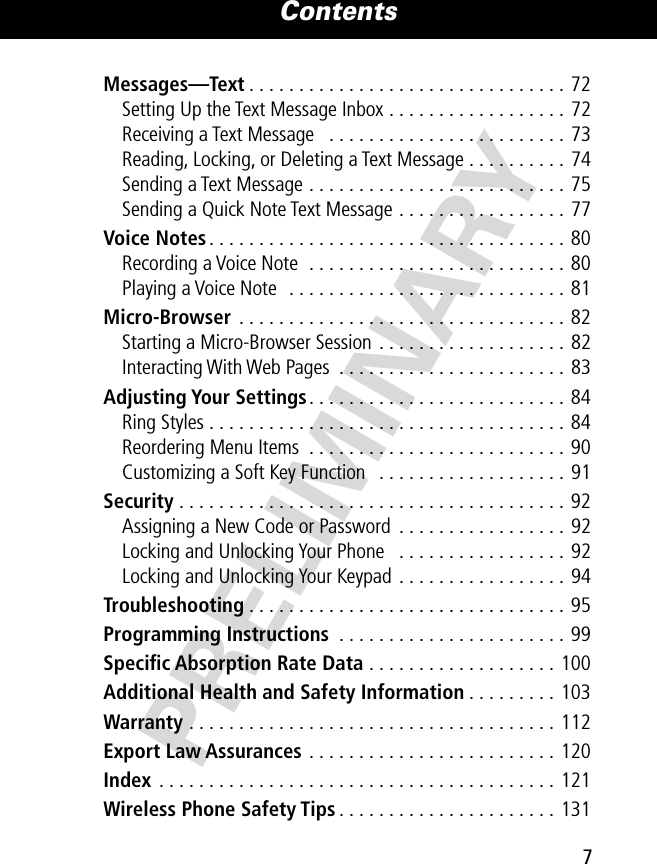  7 Contents PRELIMINARY Messages—Text . . . . . . . . . . . . . . . . . . . . . . . . . . . . . . . . 72Setting Up the Text Message Inbox . . . . . . . . . . . . . . . . . . 72Receiving a Text Message   . . . . . . . . . . . . . . . . . . . . . . . . 73Reading, Locking, or Deleting a Text Message . . . . . . . . . . 74Sending a Text Message . . . . . . . . . . . . . . . . . . . . . . . . . . 75Sending a Quick Note Text Message . . . . . . . . . . . . . . . . . 77 Voice Notes . . . . . . . . . . . . . . . . . . . . . . . . . . . . . . . . . . . . 80Recording a Voice Note  . . . . . . . . . . . . . . . . . . . . . . . . . . 80Playing a Voice Note  . . . . . . . . . . . . . . . . . . . . . . . . . . . . 81 Micro-Browser  . . . . . . . . . . . . . . . . . . . . . . . . . . . . . . . . . 82Starting a Micro-Browser Session . . . . . . . . . . . . . . . . . . . 82Interacting With Web Pages  . . . . . . . . . . . . . . . . . . . . . . . 83 Adjusting Your Settings . . . . . . . . . . . . . . . . . . . . . . . . . . 84Ring Styles . . . . . . . . . . . . . . . . . . . . . . . . . . . . . . . . . . . . 84Reordering Menu Items  . . . . . . . . . . . . . . . . . . . . . . . . . . 90Customizing a Soft Key Function   . . . . . . . . . . . . . . . . . . . 91 Security  . . . . . . . . . . . . . . . . . . . . . . . . . . . . . . . . . . . . . . . 92Assigning a New Code or Password  . . . . . . . . . . . . . . . . . 92Locking and Unlocking Your Phone   . . . . . . . . . . . . . . . . . 92Locking and Unlocking Your Keypad  . . . . . . . . . . . . . . . . . 94 Troubleshooting . . . . . . . . . . . . . . . . . . . . . . . . . . . . . . . . 95 Programming Instructions  . . . . . . . . . . . . . . . . . . . . . . . 99 Speciﬁc Absorption Rate Data  . . . . . . . . . . . . . . . . . . . 100 Additional Health and Safety Information . . . . . . . . . 103 Warranty  . . . . . . . . . . . . . . . . . . . . . . . . . . . . . . . . . . . . . 112 Export Law Assurances  . . . . . . . . . . . . . . . . . . . . . . . . . 120 Index  . . . . . . . . . . . . . . . . . . . . . . . . . . . . . . . . . . . . . . . . 121Wireless Phone Safety Tips . . . . . . . . . . . . . . . . . . . . . . 131