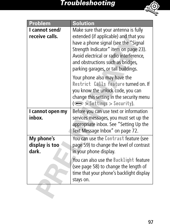 97Troubleshooting PRELIMINARYI cannot send/receive calls. Make sure that your antenna is fully extended (if applicable) and that you have a phone signal (see the “Signal Strength Indicator” item on page 23). Avoid electrical or radio interference, and obstructions such as bridges, parking garages, or tall buildings.Your phone also may have the Restrict  Calls feature turned on. If you know the unlock code, you can change this setting in the security menu (M &gt; Settings &gt; Security).I cannot open my inbox. Before you can use text or information services messages, you must set up the appropriate inbox. See “Setting Up the Text Message Inbox” on page 72.My phone’s display is too dark. You can use the Contrast feature (see page 59) to change the level of contrast in your phone display.You can also use the Backlight feature (see page 58) to change the length of time that your phone’s backlight display stays on. Problem Solution