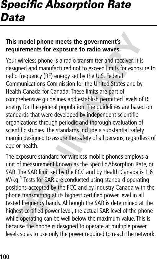 100PRELIMINARYSpeciﬁc Absorption Rate DataThis model phone meets the government’s requirements for exposure to radio waves. Your wireless phone is a radio transmitter and receiver. It is designed and manufactured not to exceed limits for exposure to radio frequency (RF) energy set by the U.S. Federal Communications Commission for the United States and by Health Canada for Canada. These limits are part of comprehensive guidelines and establish permitted levels of RF energy for the general population. The guidelines are based on standards that were developed by independent scientiﬁc organizations through periodic and thorough evaluation of scientiﬁc studies. The standards include a substantial safety margin designed to assure the safety of all persons, regardless of age or health.The exposure standard for wireless mobile phones employs a unit of measurement known as the Speciﬁc Absorption Rate, or SAR. The SAR limit set by the FCC and by Health Canada is 1.6 W/kg.1 Tests for SAR are conducted using standard operating positions accepted by the FCC and by Industry Canada with the phone transmitting at its highest certiﬁed power level in all tested frequency bands. Although the SAR is determined at the highest certiﬁed power level, the actual SAR level of the phone while operating can be well below the maximum value. This is because the phone is designed to operate at multiple power levels so as to use only the power required to reach the network. 