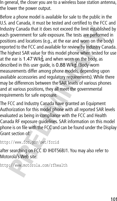 101PRELIMINARYIn general, the closer you are to a wireless base station antenna, the lower the power output.Before a phone model is available for sale to the public in the U.S. and Canada, it must be tested and certiﬁed to the FCC and Industry Canada that it does not exceed the limit established by each government for safe exposure. The tests are performed in positions and locations (e.g., at the ear and worn on the body) reported to the FCC and available for review by Industry Canada. The highest SAR value for this model phone when tested for use at the ear is 1.47 W/kg2, and when worn on the body, as described in this user guide, is 0.88 W/kg.2 (Body-worn measurements differ among phone models, depending upon available accessories and regulatory requirements). While there may be differences between the SAR levels of various phones and at various positions, they all meet the governmental requirements for safe exposure.The FCC and Industry Canada have granted an Equipment Authorization for this model phone with all reported SAR levels evaluated as being in compliance with the FCC and Health Canada RF exposure guidelines. SAR information on this model phone is on ﬁle with the FCC and can be found under the Display Grant section of:http://www.fcc.gov/oet/fccid after searching on FCC ID IHDT56BJ1. You may also refer to Motorola’s Web site:http://www.motorola.com/rfhealth 