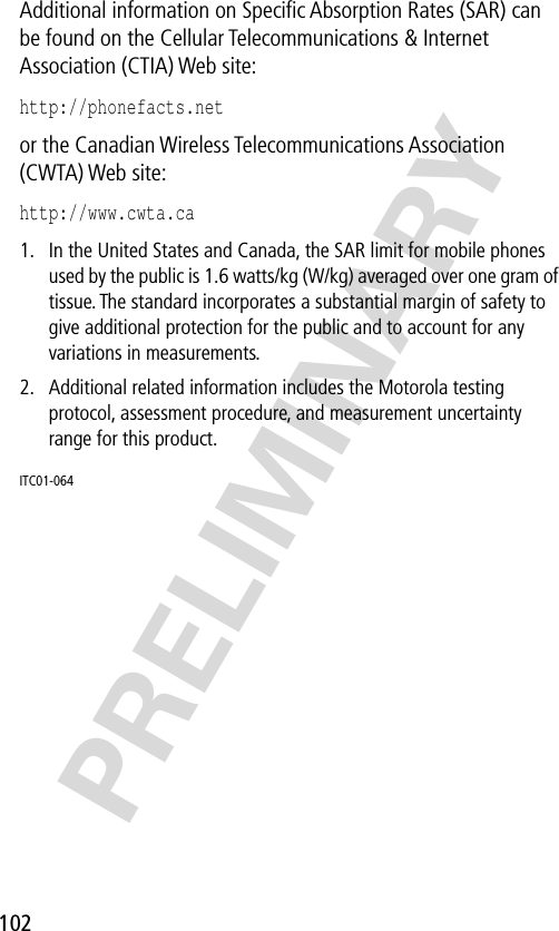 102PRELIMINARYAdditional information on Speciﬁc Absorption Rates (SAR) can be found on the Cellular Telecommunications &amp; Internet Association (CTIA) Web site: http://phonefacts.net or the Canadian Wireless Telecommunications Association (CWTA) Web site: http://www.cwta.ca1. In the United States and Canada, the SAR limit for mobile phones used by the public is 1.6 watts/kg (W/kg) averaged over one gram of tissue. The standard incorporates a substantial margin of safety to give additional protection for the public and to account for any variations in measurements.2. Additional related information includes the Motorola testing protocol, assessment procedure, and measurement uncertainty range for this product.ITC01-064