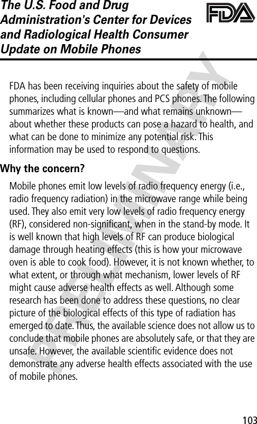 103PRELIMINARYThe U.S. Food and Drug Administration&apos;s Center for Devices and Radiological Health Consumer Update on Mobile PhonesFDA has been receiving inquiries about the safety of mobile phones, including cellular phones and PCS phones. The following summarizes what is known—and what remains unknown—about whether these products can pose a hazard to health, and what can be done to minimize any potential risk. This information may be used to respond to questions.Why the concern?Mobile phones emit low levels of radio frequency energy (i.e., radio frequency radiation) in the microwave range while being used. They also emit very low levels of radio frequency energy (RF), considered non-signiﬁcant, when in the stand-by mode. It is well known that high levels of RF can produce biological damage through heating effects (this is how your microwave oven is able to cook food). However, it is not known whether, to what extent, or through what mechanism, lower levels of RF might cause adverse health effects as well. Although some research has been done to address these questions, no clear picture of the biological effects of this type of radiation has emerged to date. Thus, the available science does not allow us to conclude that mobile phones are absolutely safe, or that they are unsafe. However, the available scientiﬁc evidence does not demonstrate any adverse health effects associated with the use of mobile phones.