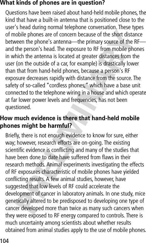 104PRELIMINARYWhat kinds of phones are in question?Questions have been raised about hand-held mobile phones, the kind that have a built-in antenna that is positioned close to the user&apos;s head during normal telephone conversation. These types of mobile phones are of concern because of the short distance between the phone&apos;s antenna—the primary source of the RF—and the person&apos;s head. The exposure to RF from mobile phones in which the antenna is located at greater distances from the user (on the outside of a car, for example) is drastically lower than that from hand-held phones, because a person&apos;s RF exposure decreases rapidly with distance from the source. The safety of so-called “cordless phones,” which have a base unit connected to the telephone wiring in a house and which operate at far lower power levels and frequencies, has not been questioned.How much evidence is there that hand-held mobile phones might be harmful?Brieﬂy, there is not enough evidence to know for sure, either way; however, research efforts are on-going. The existing scientiﬁc evidence is conﬂicting and many of the studies that have been done to date have suffered from ﬂaws in their research methods. Animal experiments investigating the effects of RF exposures characteristic of mobile phones have yielded conﬂicting results. A few animal studies, however, have suggested that low levels of RF could accelerate the development of cancer in laboratory animals. In one study, mice genetically altered to be predisposed to developing one type of cancer developed more than twice as many such cancers when they were exposed to RF energy compared to controls. There is much uncertainty among scientists about whether results obtained from animal studies apply to the use of mobile phones. 