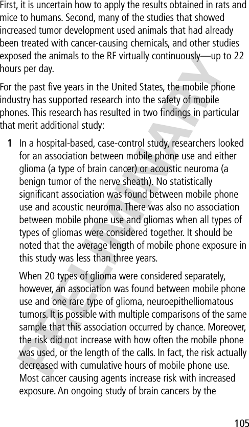 105PRELIMINARYFirst, it is uncertain how to apply the results obtained in rats and mice to humans. Second, many of the studies that showed increased tumor development used animals that had already been treated with cancer-causing chemicals, and other studies exposed the animals to the RF virtually continuously—up to 22 hours per day.For the past ﬁve years in the United States, the mobile phone industry has supported research into the safety of mobile phones. This research has resulted in two ﬁndings in particular that merit additional study:1In a hospital-based, case-control study, researchers looked for an association between mobile phone use and either glioma (a type of brain cancer) or acoustic neuroma (a benign tumor of the nerve sheath). No statistically signiﬁcant association was found between mobile phone use and acoustic neuroma. There was also no association between mobile phone use and gliomas when all types of types of gliomas were considered together. It should be noted that the average length of mobile phone exposure in this study was less than three years.When 20 types of glioma were considered separately, however, an association was found between mobile phone use and one rare type of glioma, neuroepithelliomatous tumors. It is possible with multiple comparisons of the same sample that this association occurred by chance. Moreover, the risk did not increase with how often the mobile phone was used, or the length of the calls. In fact, the risk actually decreased with cumulative hours of mobile phone use. Most cancer causing agents increase risk with increased exposure. An ongoing study of brain cancers by the 