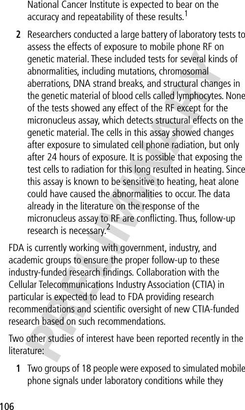 106PRELIMINARYNational Cancer Institute is expected to bear on the accuracy and repeatability of these results.12Researchers conducted a large battery of laboratory tests to assess the effects of exposure to mobile phone RF on genetic material. These included tests for several kinds of abnormalities, including mutations, chromosomal aberrations, DNA strand breaks, and structural changes in the genetic material of blood cells called lymphocytes. None of the tests showed any effect of the RF except for the micronucleus assay, which detects structural effects on the genetic material. The cells in this assay showed changes after exposure to simulated cell phone radiation, but only after 24 hours of exposure. It is possible that exposing the test cells to radiation for this long resulted in heating. Since this assay is known to be sensitive to heating, heat alone could have caused the abnormalities to occur. The data already in the literature on the response of the micronucleus assay to RF are conﬂicting. Thus, follow-up research is necessary.2FDA is currently working with government, industry, and academic groups to ensure the proper follow-up to these industry-funded research ﬁndings. Collaboration with the Cellular Telecommunications Industry Association (CTIA) in particular is expected to lead to FDA providing research recommendations and scientiﬁc oversight of new CTIA-funded research based on such recommendations.Two other studies of interest have been reported recently in the literature:1Two groups of 18 people were exposed to simulated mobile phone signals under laboratory conditions while they 