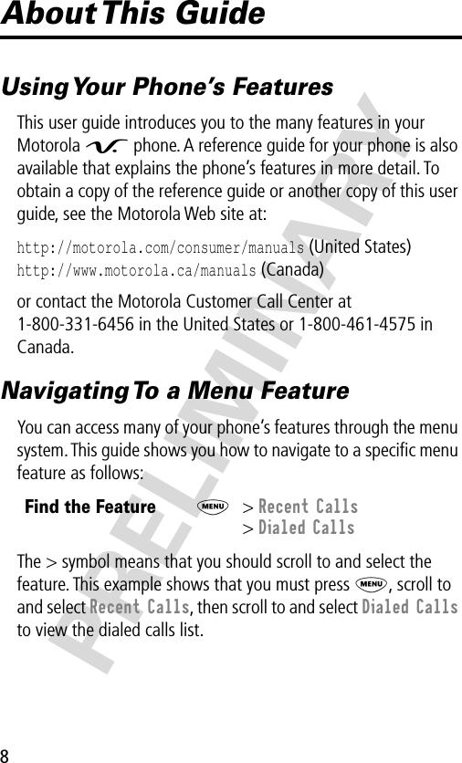 8PRELIMINARYAbout This  GuideUsing Your Phone’s FeaturesThis user guide introduces you to the many features in your Motorola V phone. A reference guide for your phone is also available that explains the phone’s features in more detail. To obtain a copy of the reference guide or another copy of this user guide, see the Motorola Web site at:http://motorola.com/consumer/manuals (United States)http://www.motorola.ca/manuals (Canada)or contact the Motorola Customer Call Center at 1-800-331-6456 in the United States or 1-800-461-4575 in Canada.Navigating To a Menu FeatureYou can access many of your phone’s features through the menu system. This guide shows you how to navigate to a speciﬁc menu feature as follows:The &gt; symbol means that you should scroll to and select the feature. This example shows that you must press M, scroll to and select Recent Calls, then scroll to and select Dialed Calls to view the dialed calls list.Find the FeatureM&gt; Recent Calls&gt; Dialed Calls