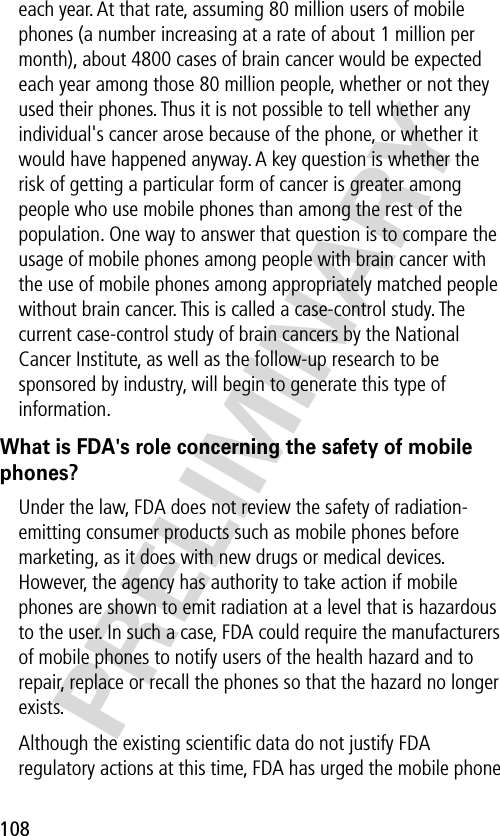 108PRELIMINARYeach year. At that rate, assuming 80 million users of mobile phones (a number increasing at a rate of about 1 million per month), about 4800 cases of brain cancer would be expected each year among those 80 million people, whether or not they used their phones. Thus it is not possible to tell whether any individual&apos;s cancer arose because of the phone, or whether it would have happened anyway. A key question is whether the risk of getting a particular form of cancer is greater among people who use mobile phones than among the rest of the population. One way to answer that question is to compare the usage of mobile phones among people with brain cancer with the use of mobile phones among appropriately matched people without brain cancer. This is called a case-control study. The current case-control study of brain cancers by the National Cancer Institute, as well as the follow-up research to be sponsored by industry, will begin to generate this type of information.What is FDA&apos;s role concerning the safety of mobile phones?Under the law, FDA does not review the safety of radiation-emitting consumer products such as mobile phones before marketing, as it does with new drugs or medical devices. However, the agency has authority to take action if mobile phones are shown to emit radiation at a level that is hazardous to the user. In such a case, FDA could require the manufacturers of mobile phones to notify users of the health hazard and to repair, replace or recall the phones so that the hazard no longer exists.Although the existing scientiﬁc data do not justify FDA regulatory actions at this time, FDA has urged the mobile phone 