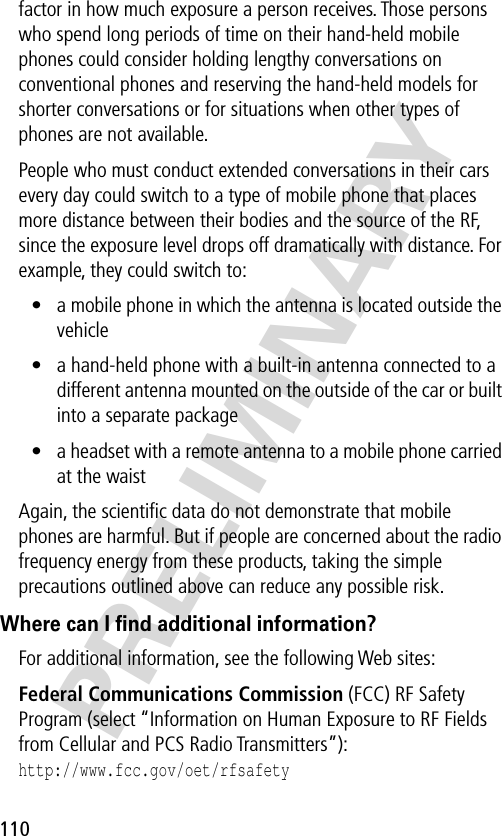 110PRELIMINARYfactor in how much exposure a person receives. Those persons who spend long periods of time on their hand-held mobile phones could consider holding lengthy conversations on conventional phones and reserving the hand-held models for shorter conversations or for situations when other types of phones are not available.People who must conduct extended conversations in their cars every day could switch to a type of mobile phone that places more distance between their bodies and the source of the RF, since the exposure level drops off dramatically with distance. For example, they could switch to:• a mobile phone in which the antenna is located outside the vehicle• a hand-held phone with a built-in antenna connected to a different antenna mounted on the outside of the car or built into a separate package• a headset with a remote antenna to a mobile phone carried at the waist Again, the scientiﬁc data do not demonstrate that mobile phones are harmful. But if people are concerned about the radio frequency energy from these products, taking the simple precautions outlined above can reduce any possible risk.Where can I ﬁnd additional information?For additional information, see the following Web sites: Federal Communications Commission (FCC) RF Safety Program (select “Information on Human Exposure to RF Fields from Cellular and PCS Radio Transmitters”):http://www.fcc.gov/oet/rfsafety 